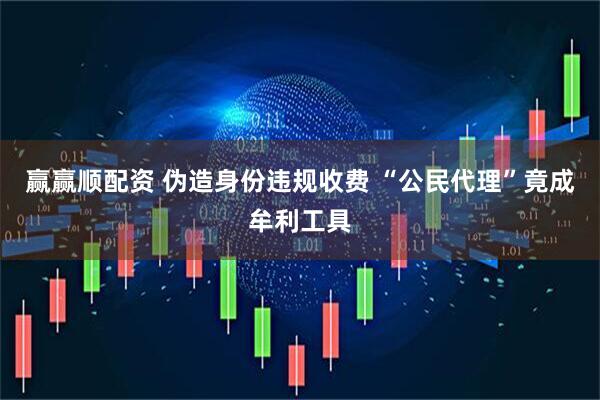 赢赢顺配资 伪造身份违规收费 “公民代理”竟成牟利工具