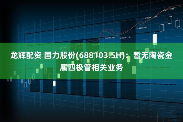 龙辉配资 国力股份(688103.SH)：暂无陶瓷金属四极管相关业务