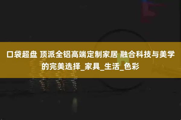 口袋超盘 顶派全铝高端定制家居 融合科技与美学的完美选择_家具_生活_色彩
