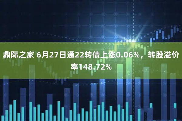 鼎际之家 6月27日通22转债上涨0.06%，转股溢价率148.72%