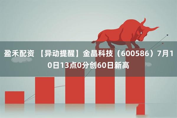 盈禾配资 【异动提醒】金晶科技（600586）7月10日13点0分创60日新高