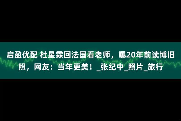 启盈优配 杜星霖回法国看老师，曝20年前读博旧照，网友：当年更美！_张纪中_照片_旅行