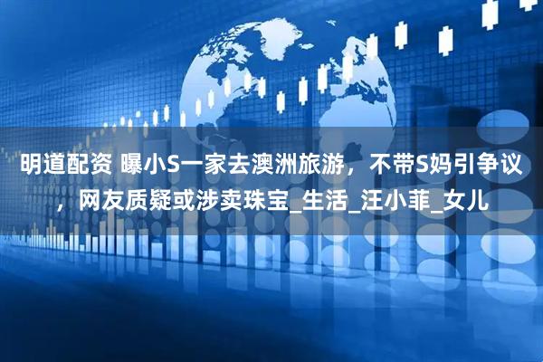 明道配资 曝小S一家去澳洲旅游,不带S妈引争议,网友质疑或涉卖珠宝_生活_汪小菲_女儿