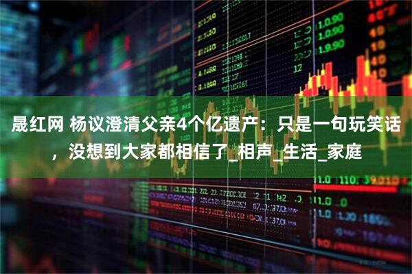 晟红网 杨议澄清父亲4个亿遗产:只是一句玩笑话,没想到大家都相信了_相声_生活_家庭