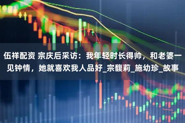 伍祥配资 宗庆后采访:我年轻时长得帅,和老婆一见钟情,她就喜欢我人品好_宗馥莉_施幼珍_故事