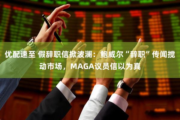 优配速至 假辞职信掀波澜：鲍威尔“辞职”传闻搅动市场，MAGA议员信以为真