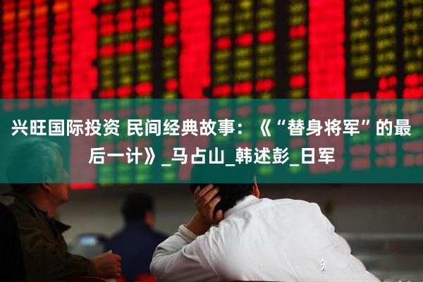 兴旺国际投资 民间经典故事：《“替身将军”的最后一计》_马占山_韩述彭_日军