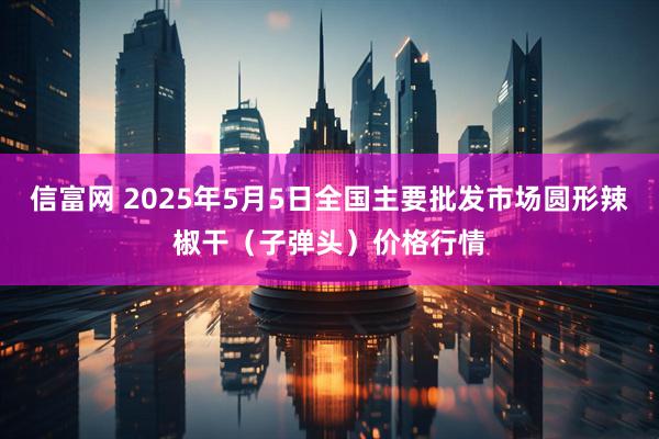 信富网 2025年5月5日全国主要批发市场圆形辣椒干（子弹头）价格行情