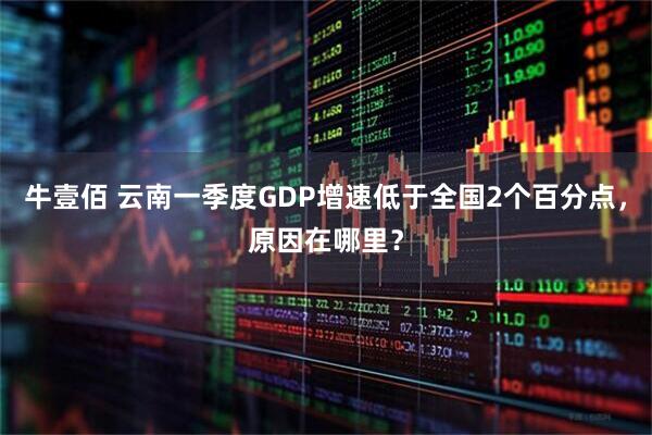 牛壹佰 云南一季度GDP增速低于全国2个百分点，原因在哪里？