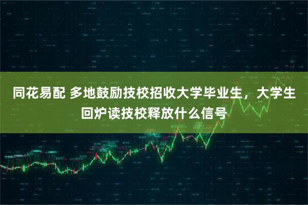 同花易配 多地鼓励技校招收大学毕业生，大学生回炉读技校释放什么信号
