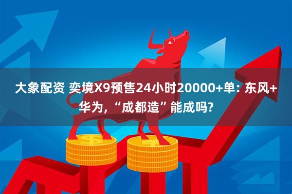 大象配资 奕境X9预售24小时20000+单: 东风+华为, “成都造”能成吗?