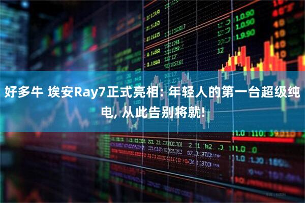 好多牛 埃安Ray7正式亮相: 年轻人的第一台超级纯电, 从此告别将就!