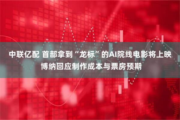 中联亿配 首部拿到“龙标”的AI院线电影将上映 博纳回应制作成本与票房预期